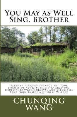 You May as Well Sing, Brother: Seventy Years of Strange but True Stories of Adventure, Determination, Cruelty, Bravery, Survival and Especially Love by Wang, Chunqing