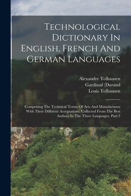 Technological Dictionary In English, French And German Languages: Comprising The Technical Terms Of Arts And Manufactures With Their Different Accepta by Tolhausen, Alexandre