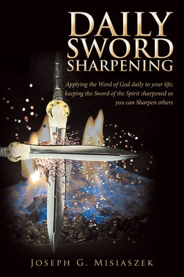 Daily Sword Sharpening: Applying the Word of God Daily to Your Life; Keeping the Sword of the Spirit Sharpened so You Can Sharpen Others by Joseph G Misiaszek