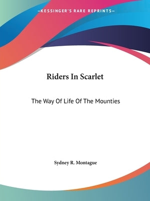 Riders In Scarlet: The Way Of Life Of The Mounties by Montague, Sydney R.
