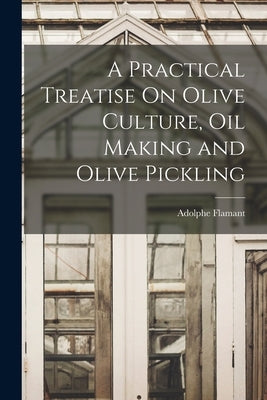 A Practical Treatise On Olive Culture, Oil Making and Olive Pickling by Flamant, Adolphe