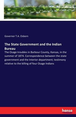 The State Government and the Indian Bureau: The Osage troubles in Barbour County, Kansas, in the summer of 1874. Correspondence between the state gove by Osborn, Governor T. a.