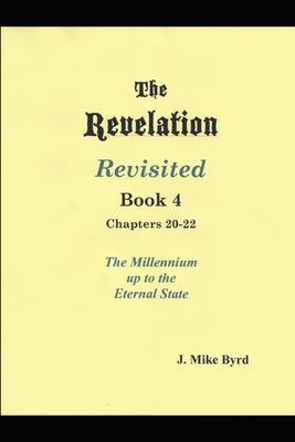 The Revelation Revisited Book IV - Chapters 20-22: The Millennial Kingdom up to the Eternal State by Byrd, J. Mike