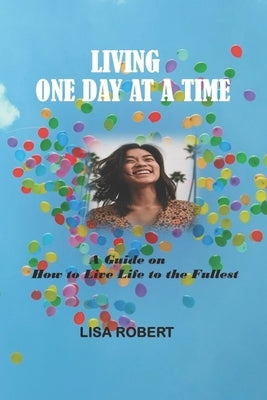 Living One Day at a Time: A Guide on How to Live Life to the Fullest by Robert, Lisa
