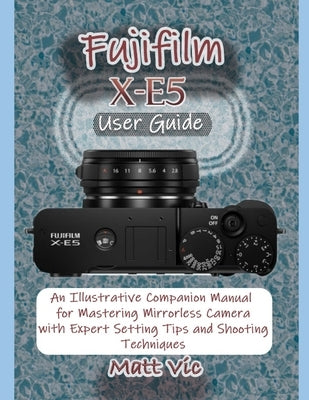 Fujifilm X-E5 User Guide: An Illustrative Companion Manual for Mastering Mirrorless Camera with Expert Setting Tips and Shooting Techniques by Vic, Matt