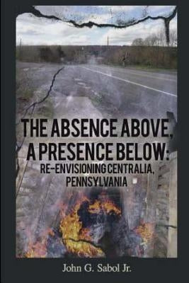 The Absence Above, A Presence Below: Re-Envisioning Centralia, Pennsylvania by Sabol, John G.