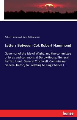 Letters Between Col. Robert Hammond: Governor of the Isle of Wight, and the committee of lords and commons at Derby-House, General Fairfax, Lieut. Gen by Hammond, Robert
