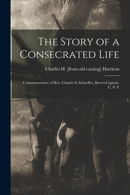The Story of a Consecrated Life; Commemorative of Rev. Charles S. Schaeffer, Brevet-captain, U. S. V by Harrison, Charles H.