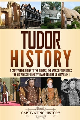 Tudor History: A Captivating Guide to the Tudors, the Wars of the Roses, the Six Wives of Henry VIII and the Life of Elizabeth I by History, Captivating