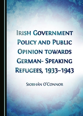 Irish Government Policy and Public Opinion Towards German-Speaking Refugees, 1933-1943 by O'Connor Siobhán