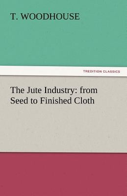 The Jute Industry: From Seed to Finished Cloth by Woodhouse, T.