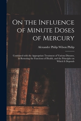 On the Influence of Minute Doses of Mercury: Combined With the Appropriate Treatment of Various Diseases, in Restoring the Functions of Health, and th by Philip, Alexander Philip Wilson 1770