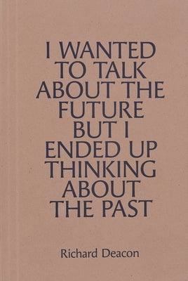 Richard Deacon: I Wanted to Talk about the Future But I Ended Up Thinking about the Past by Deacon, Richard