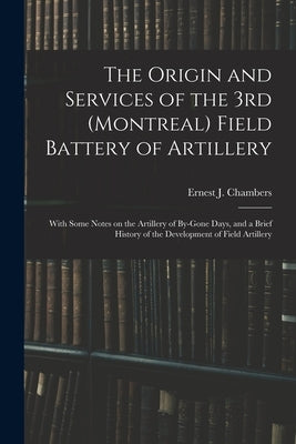 The Origin and Services of the 3rd (Montreal) Field Battery of Artillery: With Some Notes on the Artillery of By-gone Days, and a Brief History of the by Chambers, Ernest J.