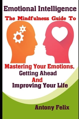 Emotional Intelligence: The Mindfulness Guide To Mastering Your Emotions, Getting Ahead And Improving Your Life by Felix, Antony