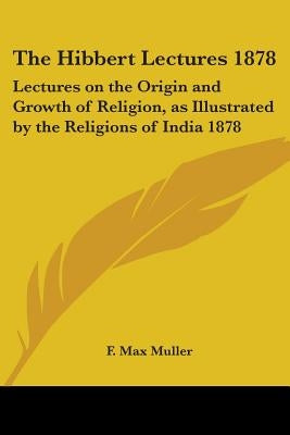 The Hibbert Lectures 1878: Lectures on the Origin and Growth of Religion, as Illustrated by the Religions of India 1878 by Muller, F. Max