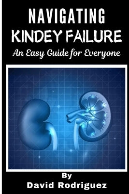 NAVIGATING KIDNEY FAILURE A Comprehensive Guide to Managing Your Health and Resources by Rodriguez, David
