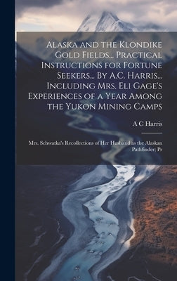 Alaska and the Klondike Gold Fields... Practical Instructions for Fortune Seekers... By A.C. Harris... Including Mrs. Eli Gage's Experiences of a Year by Harris, A. C.