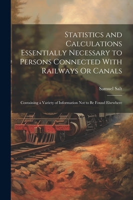 Statistics and Calculations Essentially Necessary to Persons Connected With Railways Or Canals: Containing a Variety of Information Not to Be Found El by Salt, Samuel