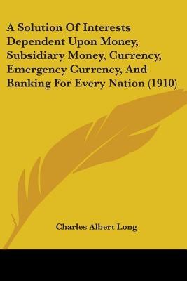 A Solution Of Interests Dependent Upon Money, Subsidiary Money, Currency, Emergency Currency, And Banking For Every Nation (1910) by Long, Charles Albert
