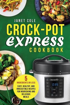 Crock-Pot Express Cookbook: 5 Ingredients or Less - Easy, Healthy, and Irresistible Recipes for Nourishing and Delicious Meals by Cole, Janet