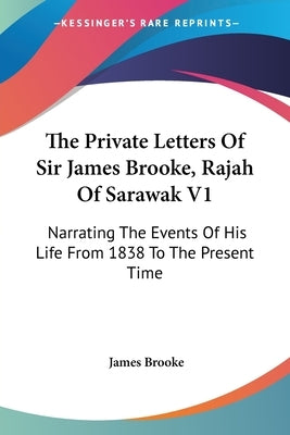 The Private Letters Of Sir James Brooke, Rajah Of Sarawak V1: Narrating The Events Of His Life From 1838 To The Present Time by Brooke, James