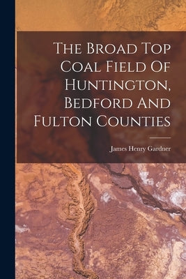 The Broad Top Coal Field Of Huntington, Bedford And Fulton Counties by Gardner, James Henry