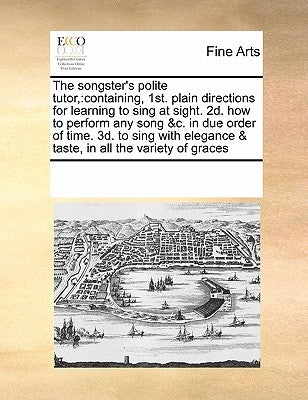 The Songster's Polite Tutor,: Containing, 1st. Plain Directions for Learning to Sing at Sight. 2d. How to Perform Any Song &c. in Due Order of Time. by Multiple Contributors