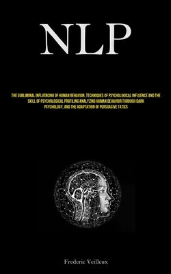 Nlp: The Subliminal Influencing Of Human Behavior, Techniques Of Psychological Influence And The Skill Of Psychological Profiling Analyzing Human Beha by Veilleux, Frederic