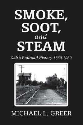 Smoke, Soot, and Steam: Galt's Railroad History 1869-1960 by Greer, Michael L.