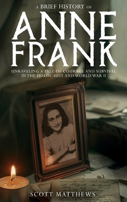 A Brief History of Anne Frank - Unravelling a Tale of Courage and Survival in the Holocaust and World War II by Matthews, Scott