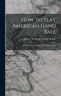 How To Play American Hand Ball; A Technical Treatise Of The Modern Game by Brokaw, James I. [From Old Catalog]