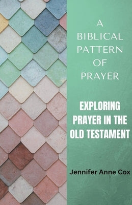 A Biblical Pattern of Prayer: Exploring Prayer in the Old Testament by Cox, Jennifer Anne