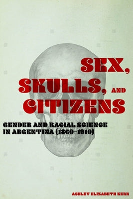 Sex, Skulls, and Citizens: Gender and Racial Science in Argentina (1860-1910) by Kerr, Ashley Elizabeth