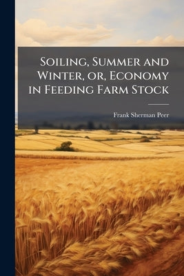 Soiling, Summer and Winter, or, Economy in Feeding Farm Stock: Relating the Experience of the Author, and Giving the Latest and Most Economical Method by Peer, Frank Sherman