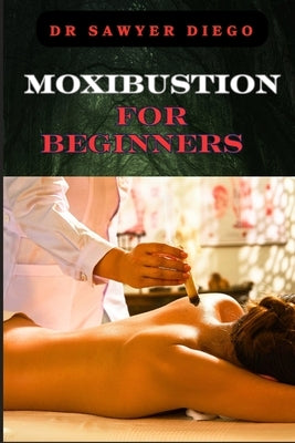 Moxibustion for Beginners: Comprehensive Guide To Techniques, Benefits For Optimal Health And Wellness by Diego, Sawyer