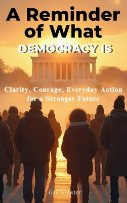 A Reminder of What Democracy Is: Clarity, Courage, Everyday Action for a Stronger Future by Webster, Gail