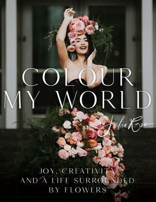 Colour My World: Joy, Creativity, and a Life Surrounded by Flowers by Rose, Julia
