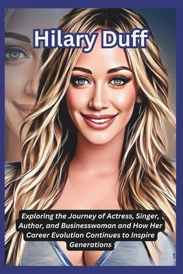 Hilary Duff: Exploring the Journey of Actress, Singer, Author, and Businesswoman and How Her Career Evolution Continues to Inspire Generations by DeLuca, Tessa