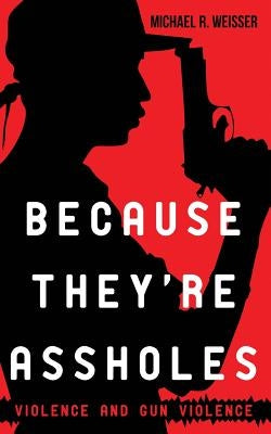 Because They're Assholes: Violence and Gun Violence by Weisser, Michael R.