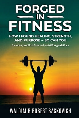 Forged in Fitness: How I Found Healing, Strength, and Purpose - so can you by Baskovich, Waldimir Robert