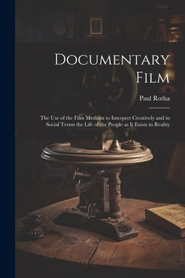 Documentary Film: the Use of the Film Medium to Interpret Creatively and in Social Terms the Life of the People as It Exists in Reality by Rotha, Paul 1907-1984