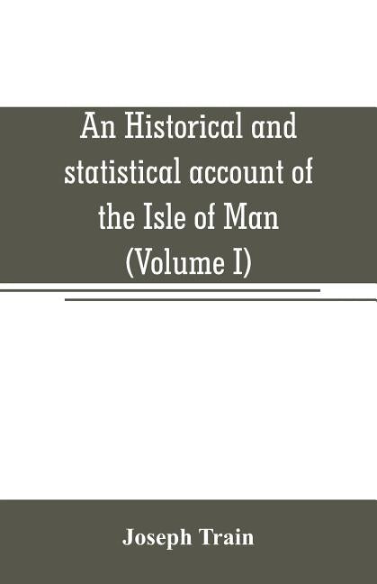An historical and statistical account of the Isle of Man, from the earliest times to the present date; with a view of its ancient laws, peculiar custo by Train, Joseph