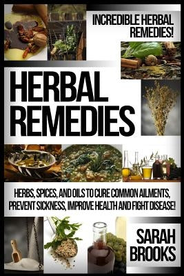Herbal Remedies: Incredible Herbal Remedies! Herbs, Spices, And Oils To Cure Common Ailments, Prevent Sickness, Improve Health And Figh by Brooks, Sarah