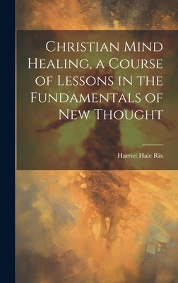 Christian Mind Healing, a Course of Lessons in the Fundamentals of new Thought by Rix, Harriet Hale
