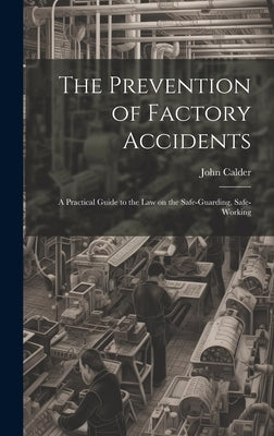 The Prevention of Factory Accidents: A Practical Guide to the Law on the Safe-guarding, Safe-working by Calder, John
