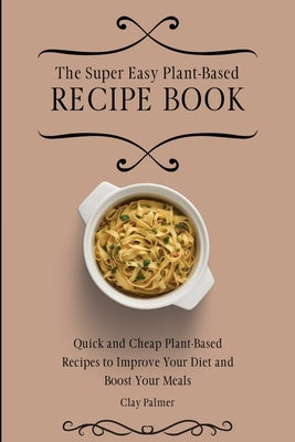 The Super Easy Plant-Based Recipe Book: Quick and Cheap Plant-Based Recipes to Improve Your Diet and Boost Your Meals by Palmer, Clay