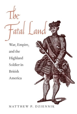 Fatal Land: War, Empire, and the Highland Soldier in British America by Dziennik, Matthew P.