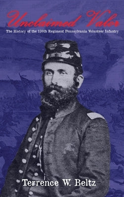 Unclaimed Valor: The History of the One Hundred and Thirtieth Regiment Pennsylvania Volunteer Infantry by Beltz, Terrence