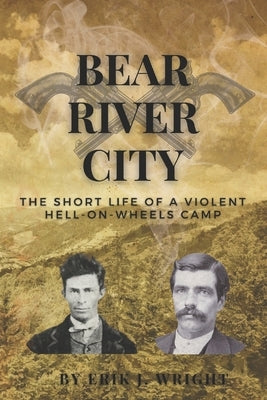Bear River City: The Short Life of a Violent Hell-on-Wheels Camp by Wright, Erik J.